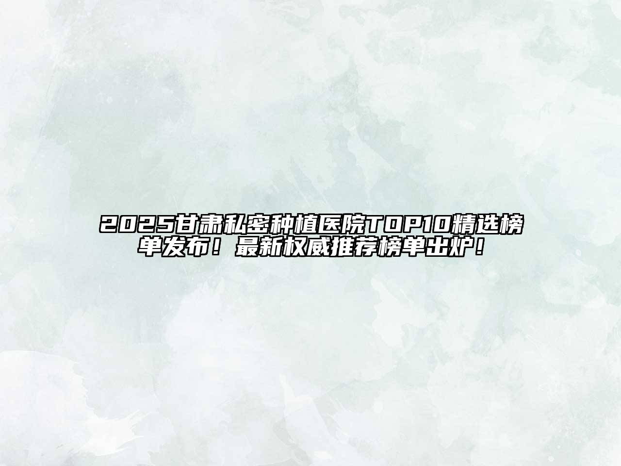 2025甘肃私密种植医院TOP10精选榜单发布！最新权威推荐榜单出炉！