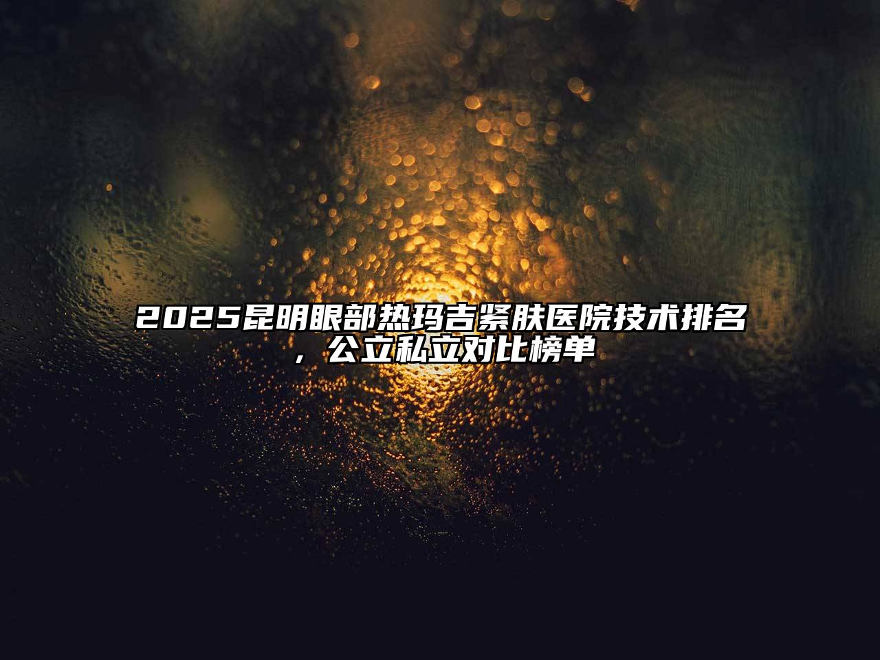 2025昆明眼部热玛吉紧肤医院技术排名，公立私立对比榜单
