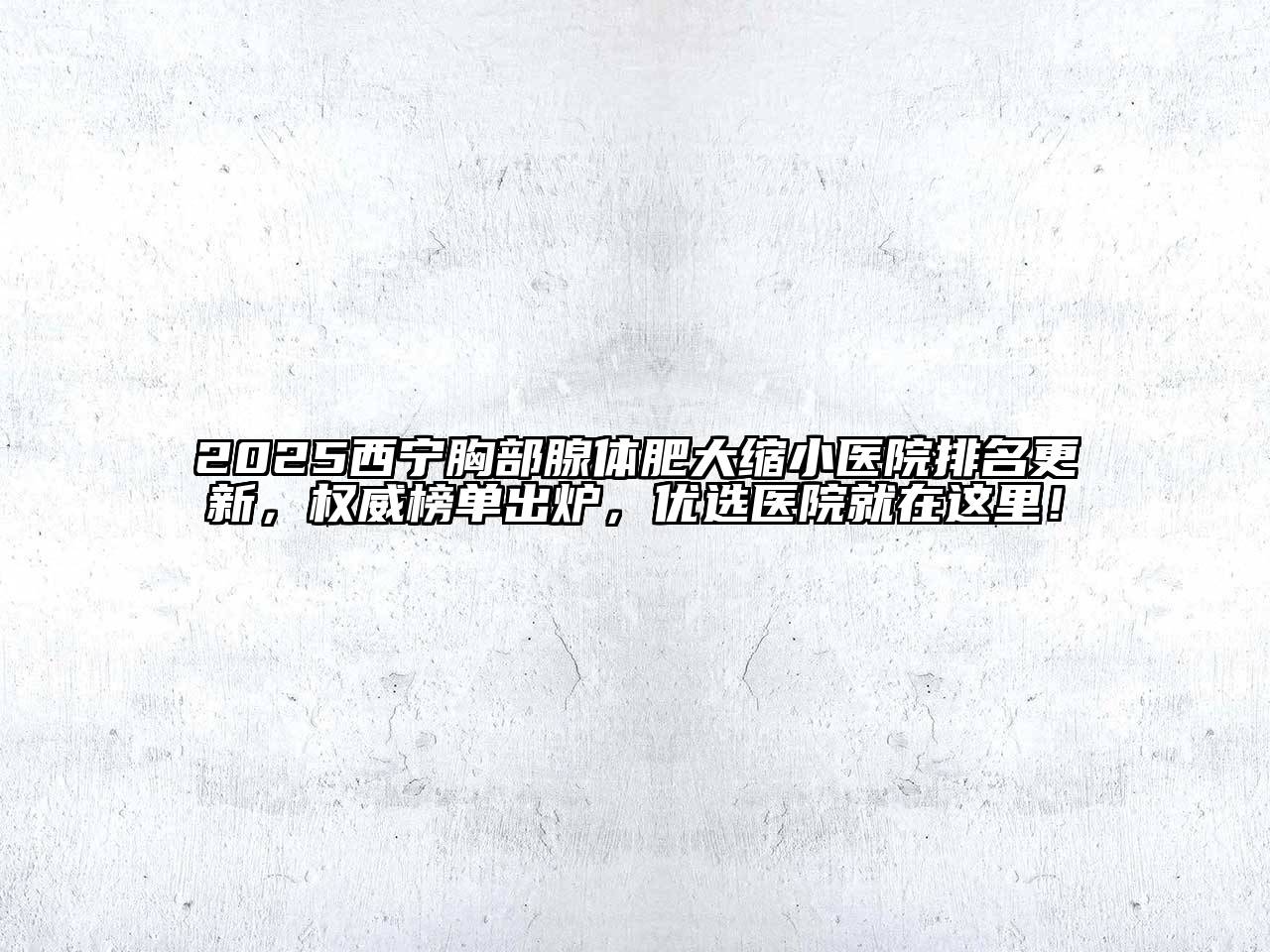 2025西宁胸部腺体肥大缩小医院排名更新，权威榜单出炉，优选医院就在这里！