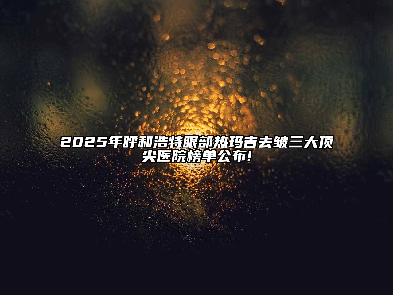 2025年呼和浩特眼部热玛吉去皱三大顶尖医院榜单公布!