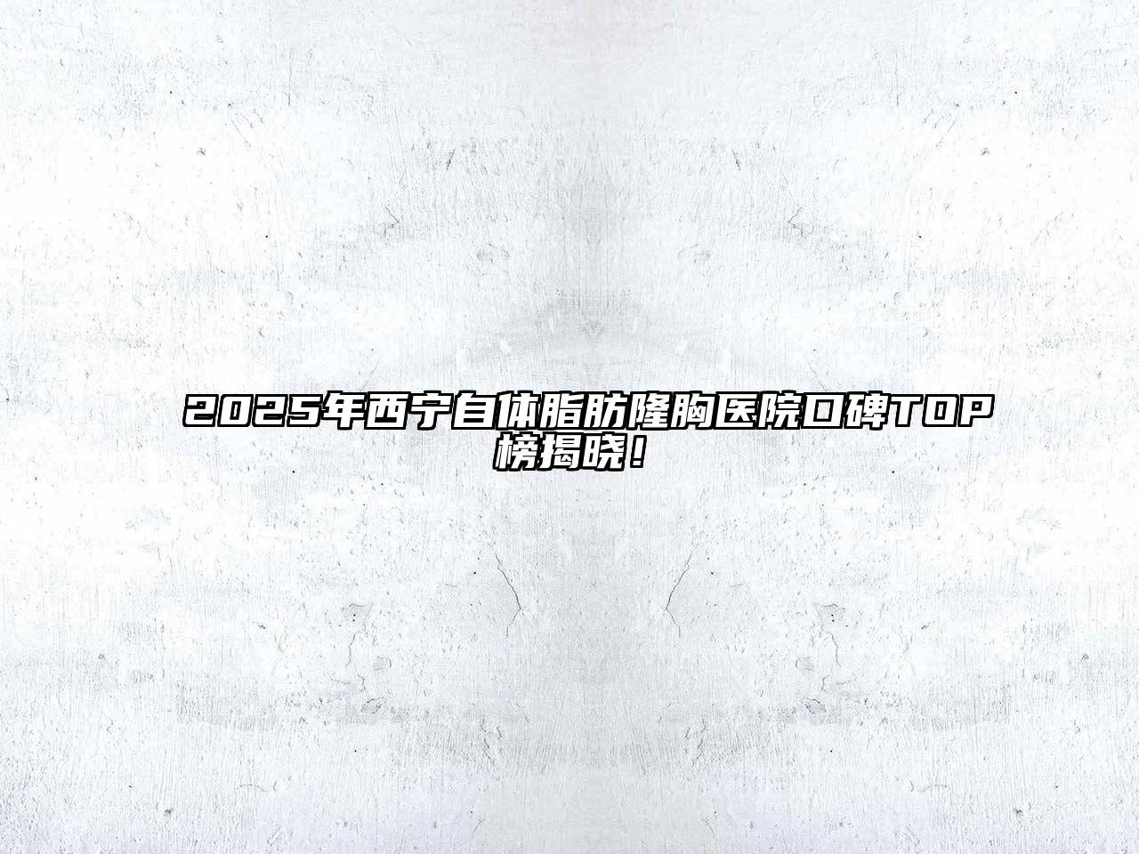 2025年西宁自体脂肪隆胸医院口碑TOP榜揭晓！