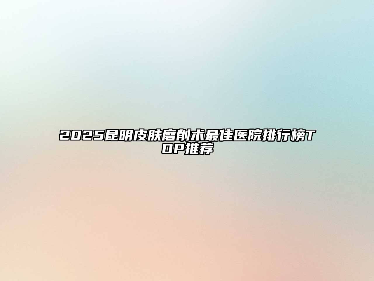 2025昆明皮肤磨削术最佳医院排行榜TOP推荐