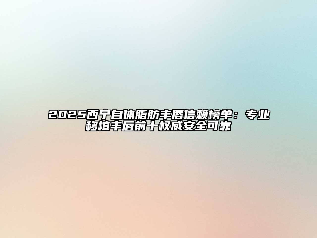 2025西宁自体脂肪丰唇信赖榜单：专业移植丰唇前十权威安全可靠
