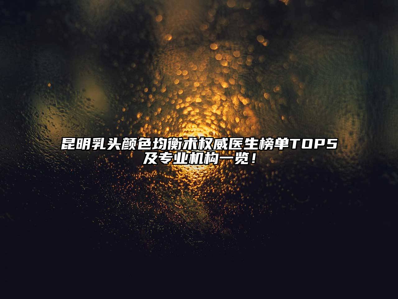 昆明乳头颜色均衡术权威医生榜单TOP5及专业机构一览！