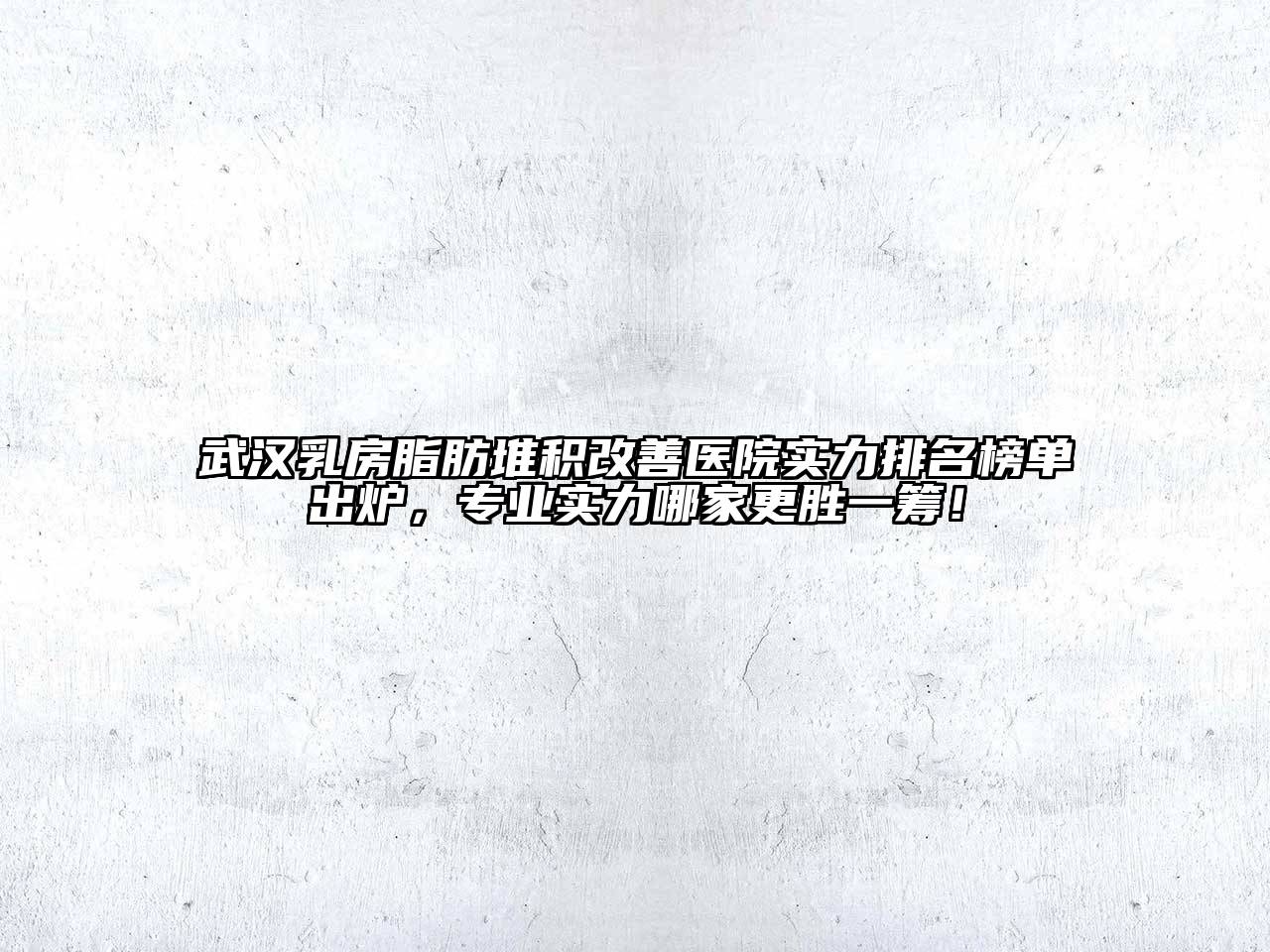 武汉乳房脂肪堆积改善医院实力排名榜单出炉，专业实力哪家更胜一筹！