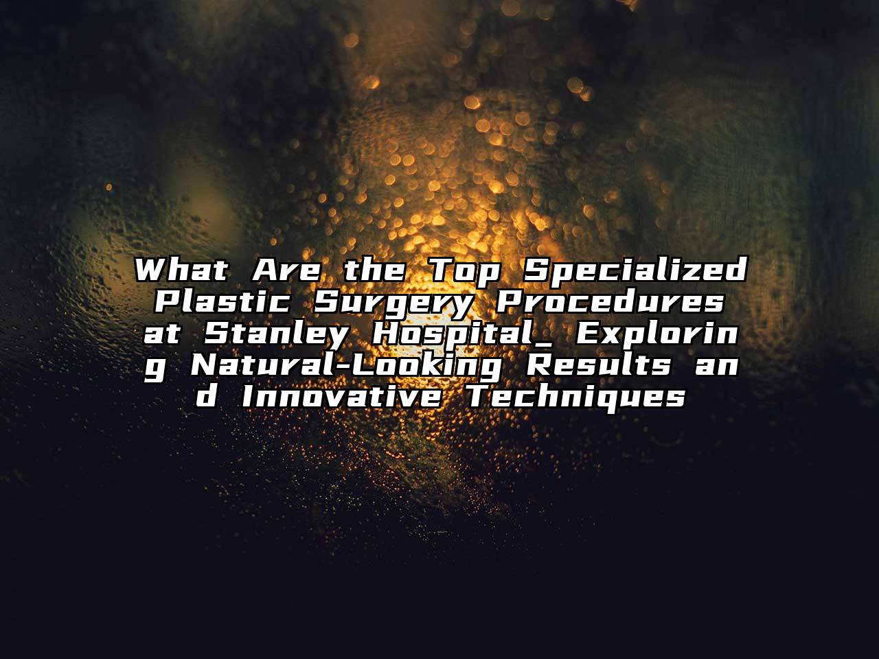 What Are the Top Specialized Plastic Surgery Procedures at Stanley Hospital_ Exploring Natural-Looking Results and Innovative Techniques