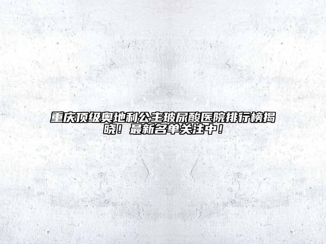 重庆顶级奥地利公主玻尿酸医院排行榜揭晓！最新名单关注中！
