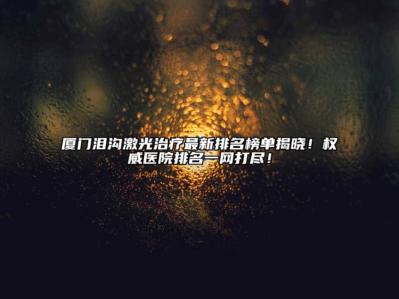 厦门泪沟激光治疗最新排名榜单揭晓！权威医院排名一网打尽！