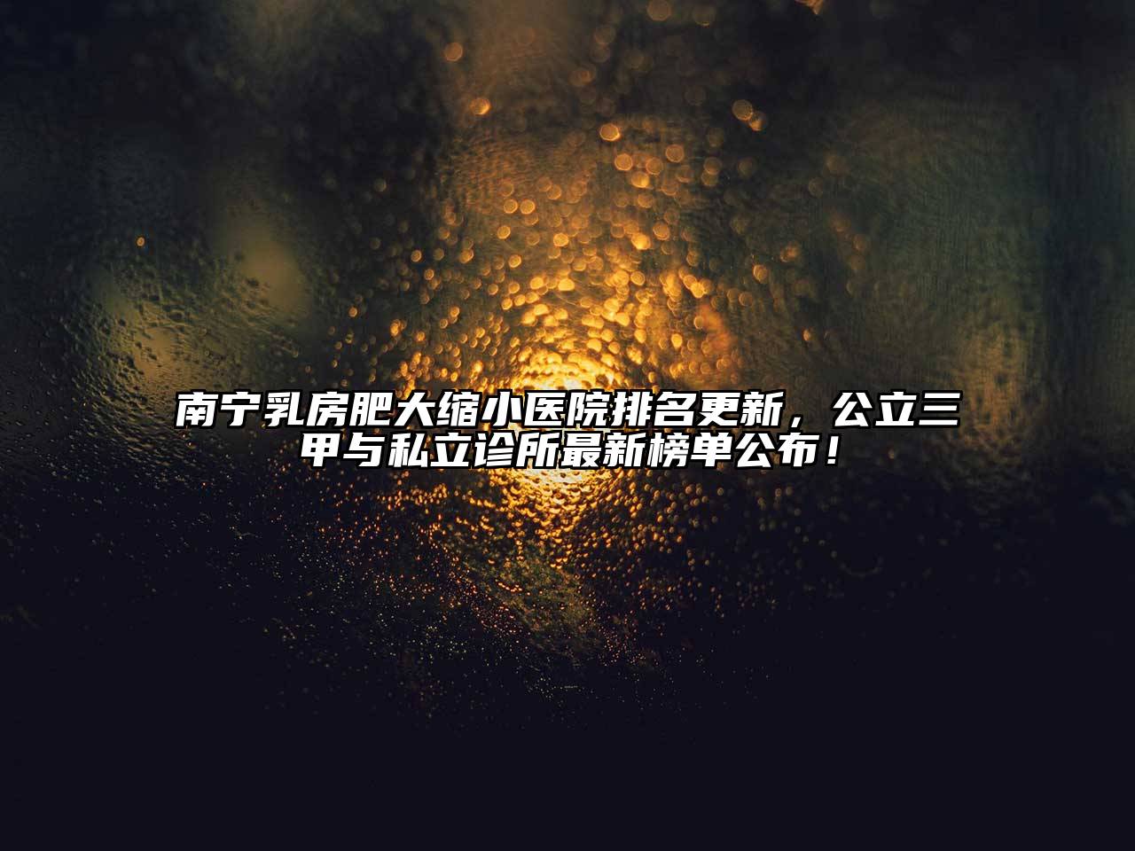 南宁乳房肥大缩小医院排名更新，公立三甲与私立诊所最新榜单公布！