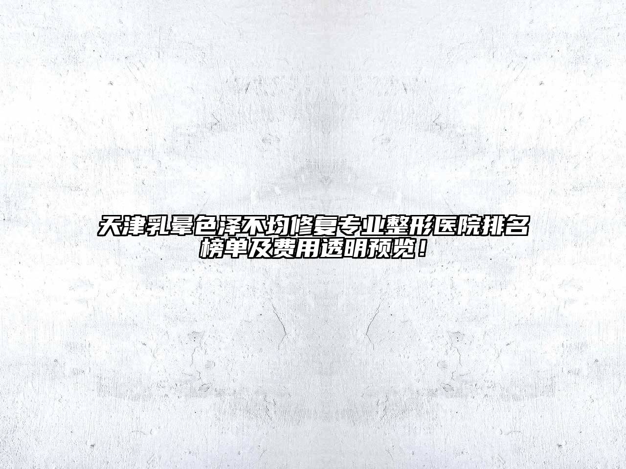天津乳晕色泽不均修复专业整形医院排名榜单及费用透明预览！