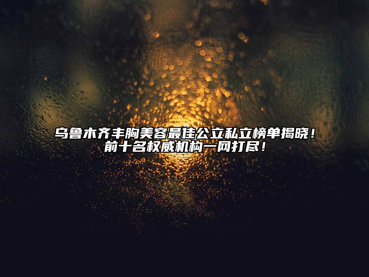 乌鲁木齐丰胸美容最佳公立私立榜单揭晓！前十名权威机构一网打尽！
