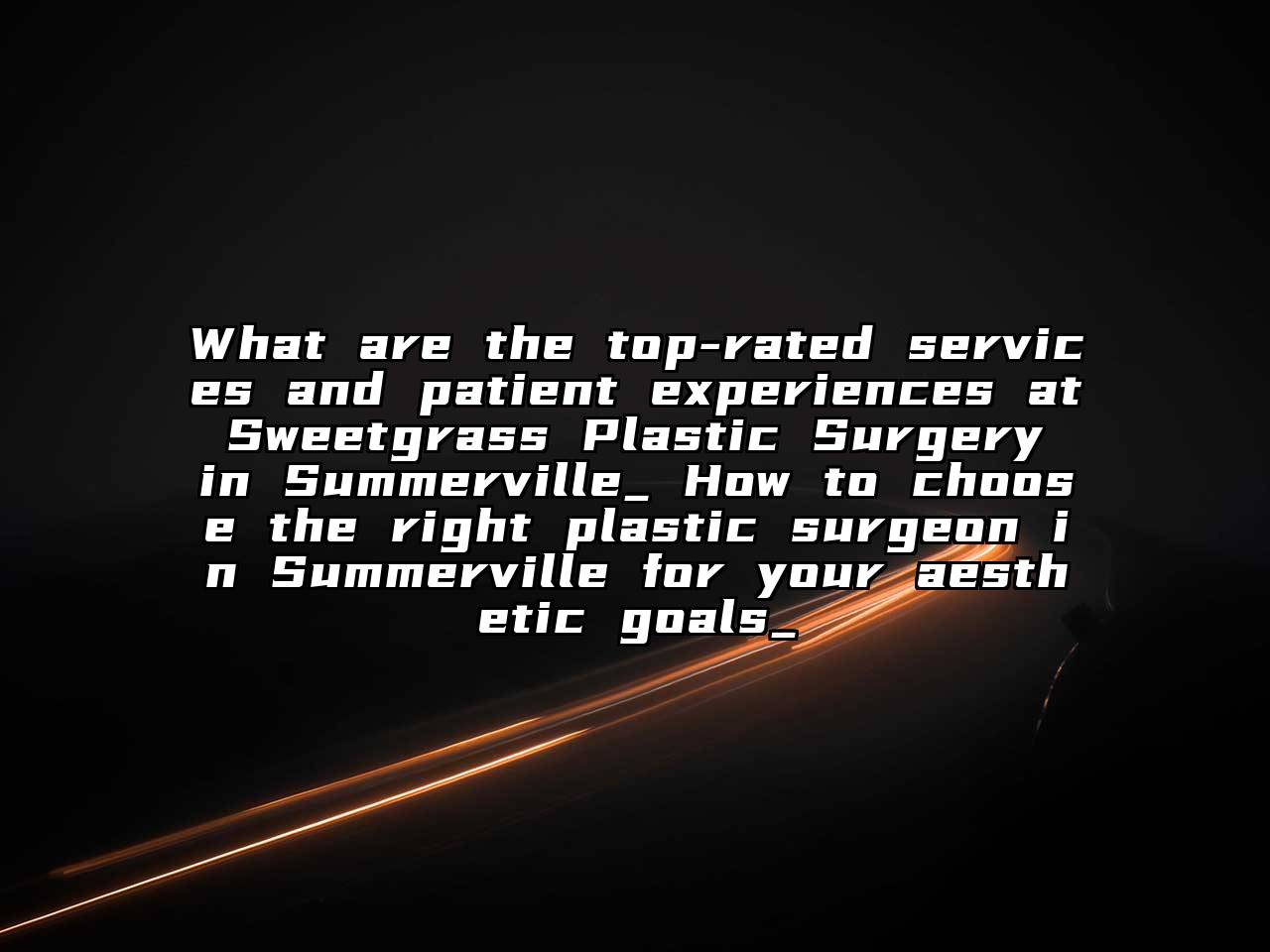What are the top-rated services and patient experiences at Sweetgrass Plastic Surgery in Summerville_ How to choose the right plastic surgeon in Summerville for your aesthetic goals_