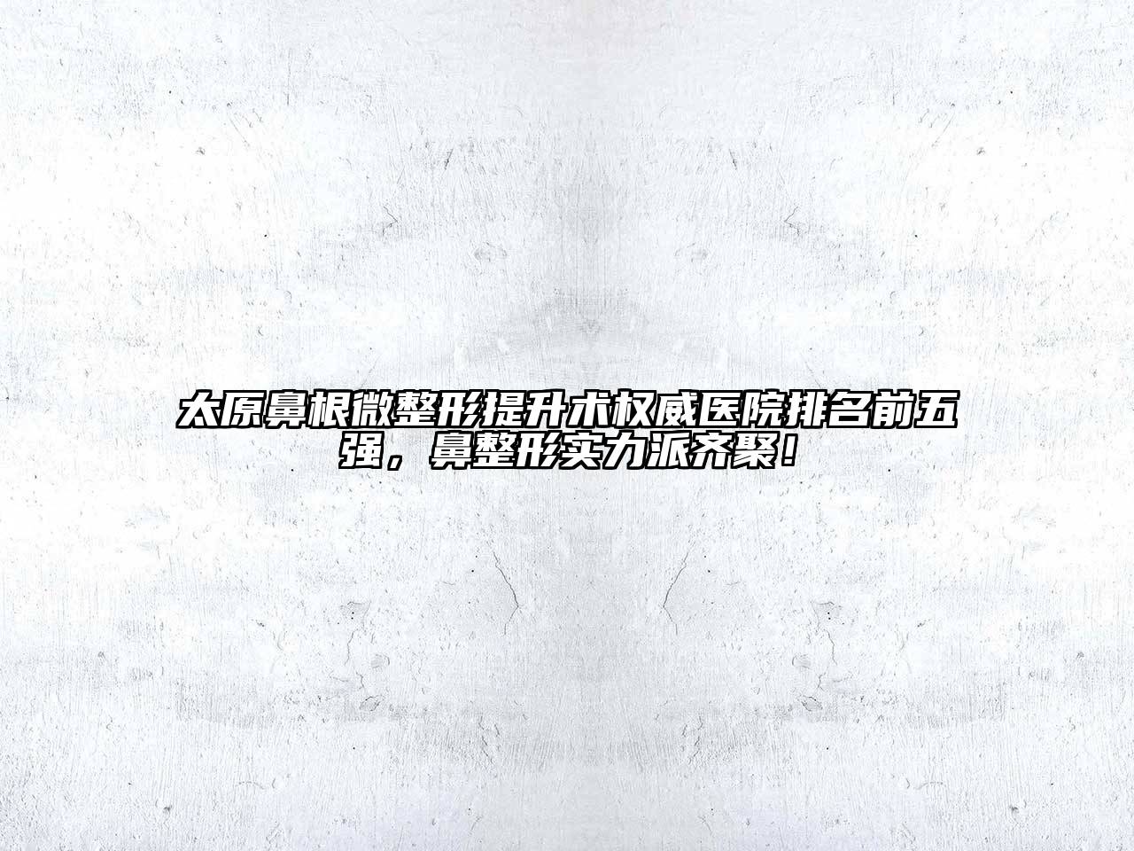 太原鼻根微整形提升术权威医院排名前五强，鼻整形实力派齐聚！