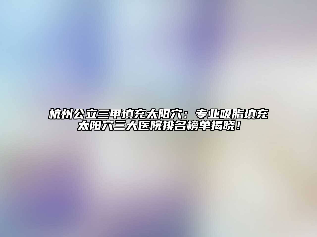 杭州公立三甲填充太阳穴：专业吸脂填充太阳穴三大医院排名榜单揭晓！