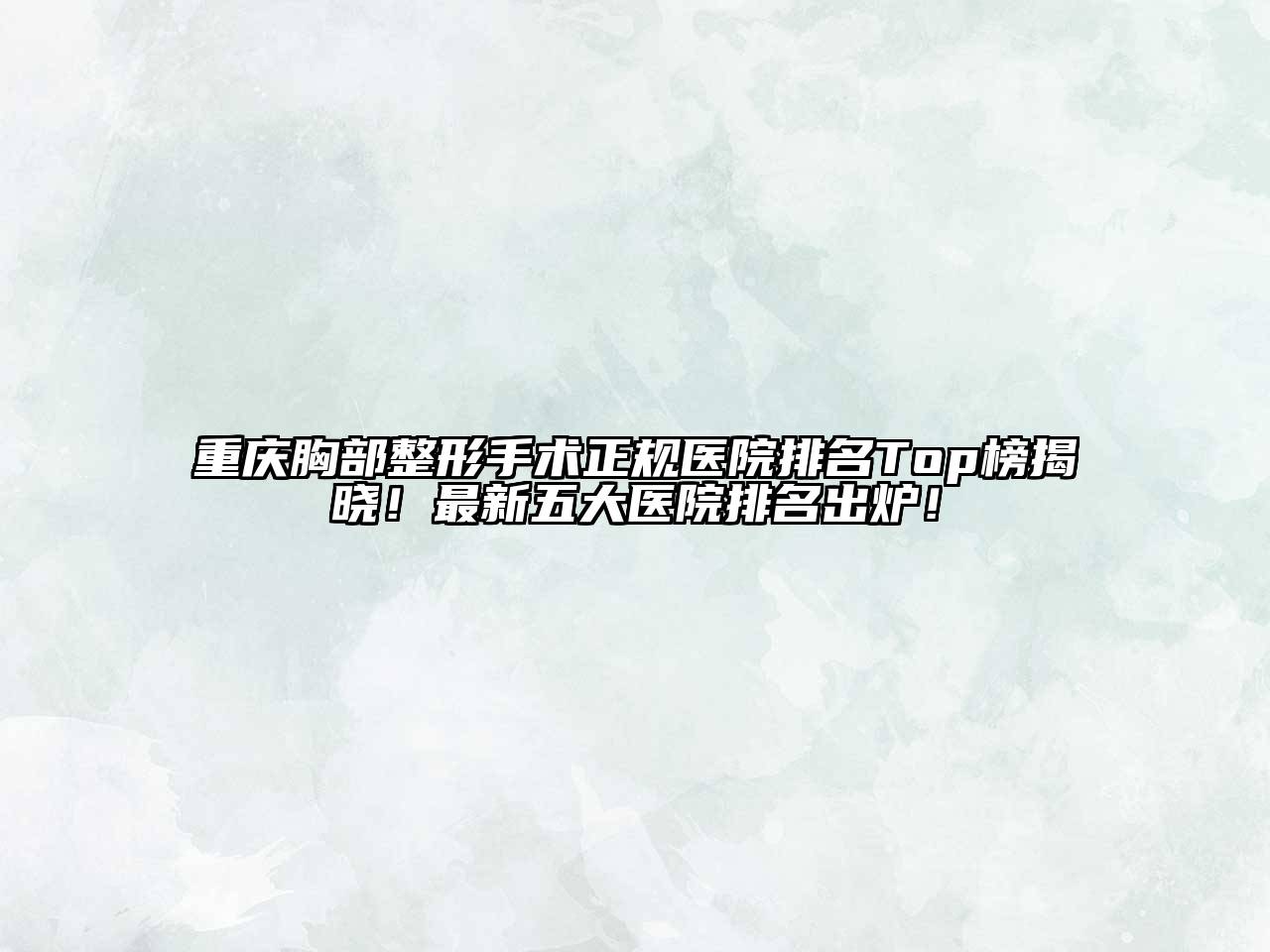 重庆胸部整形手术正规医院排名Top榜揭晓！最新五大医院排名出炉！