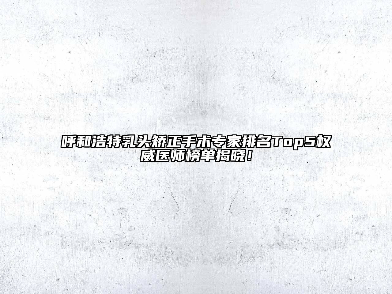 呼和浩特乳头矫正手术专家排名Top5权威医师榜单揭晓！