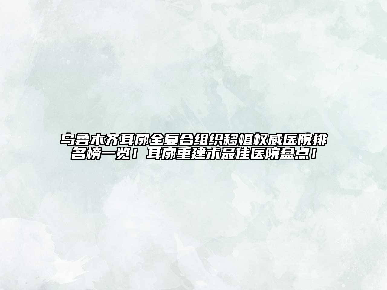 乌鲁木齐耳廓全复合组织移植权威医院排名榜一览！耳廓重建术最佳医院盘点！