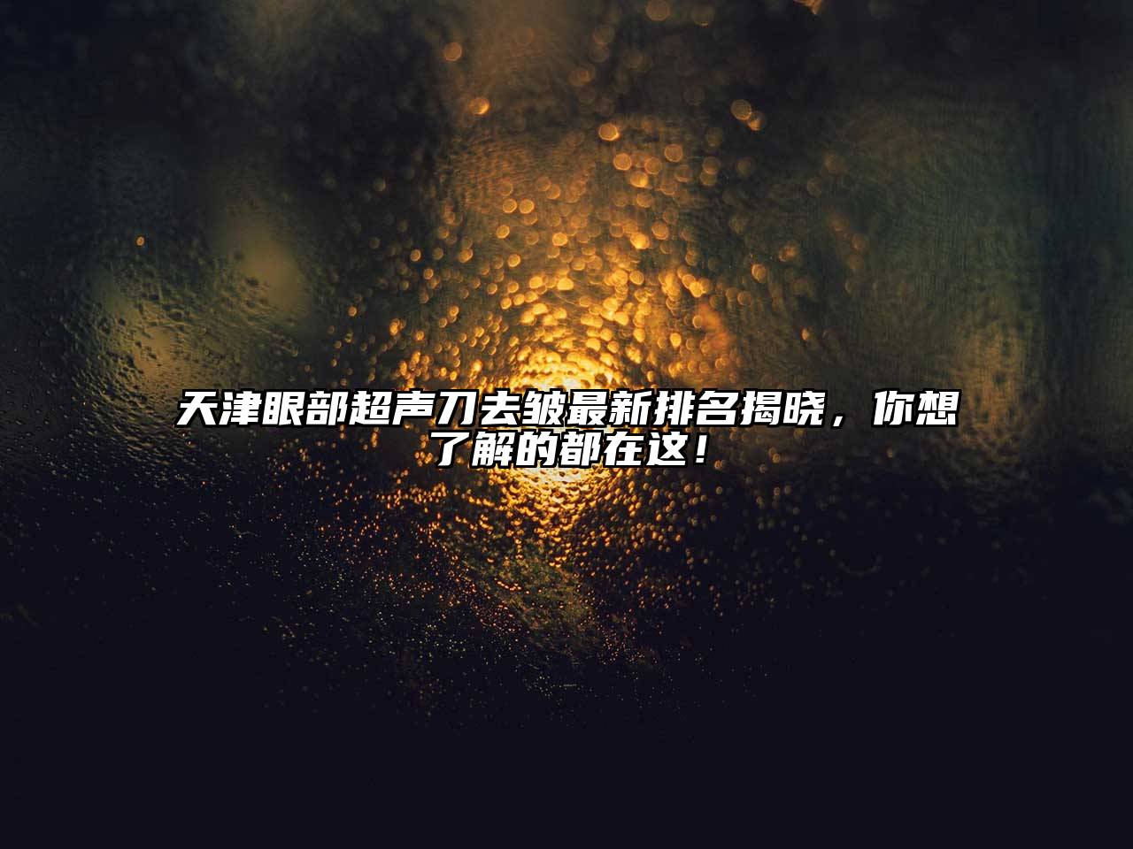 天津眼部超声刀去皱最新排名揭晓，你想了解的都在这！