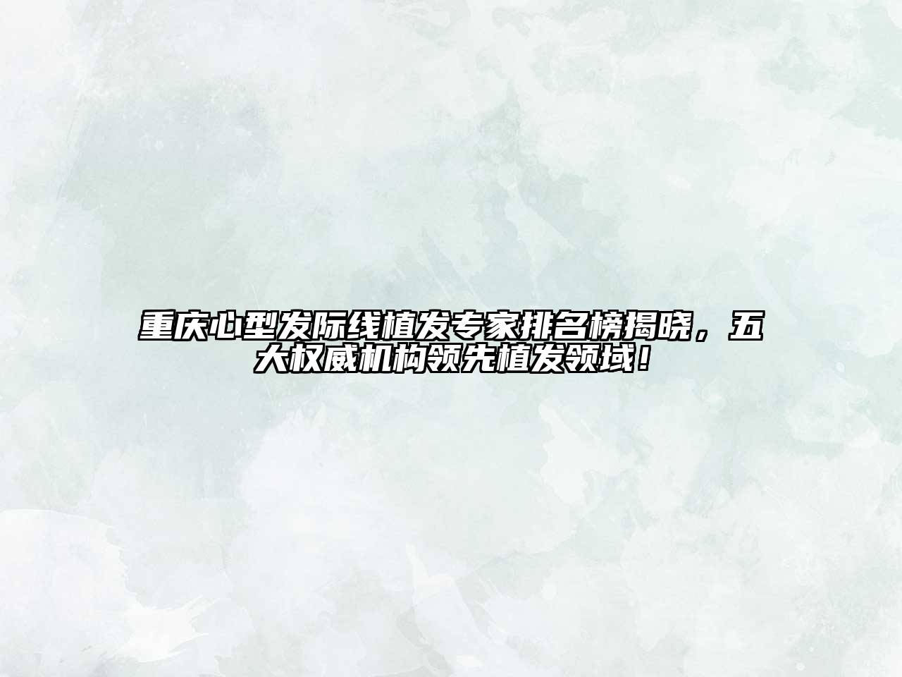 重庆心型发际线植发专家排名榜揭晓，五大权威机构领先植发领域！