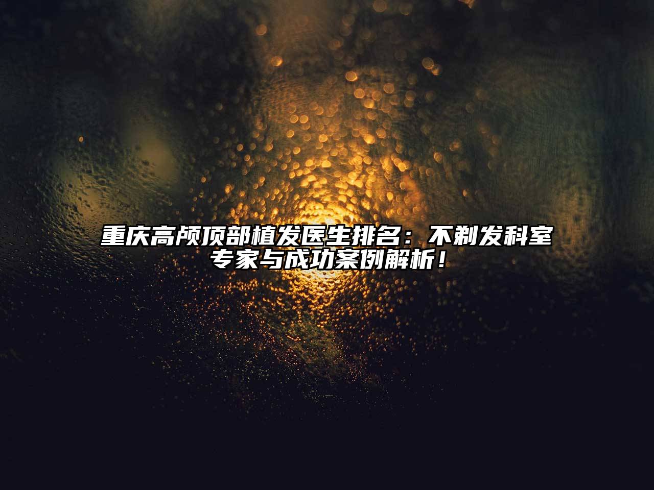 重庆高颅顶部植发医生排名：不剃发科室专家与成功案例解析！