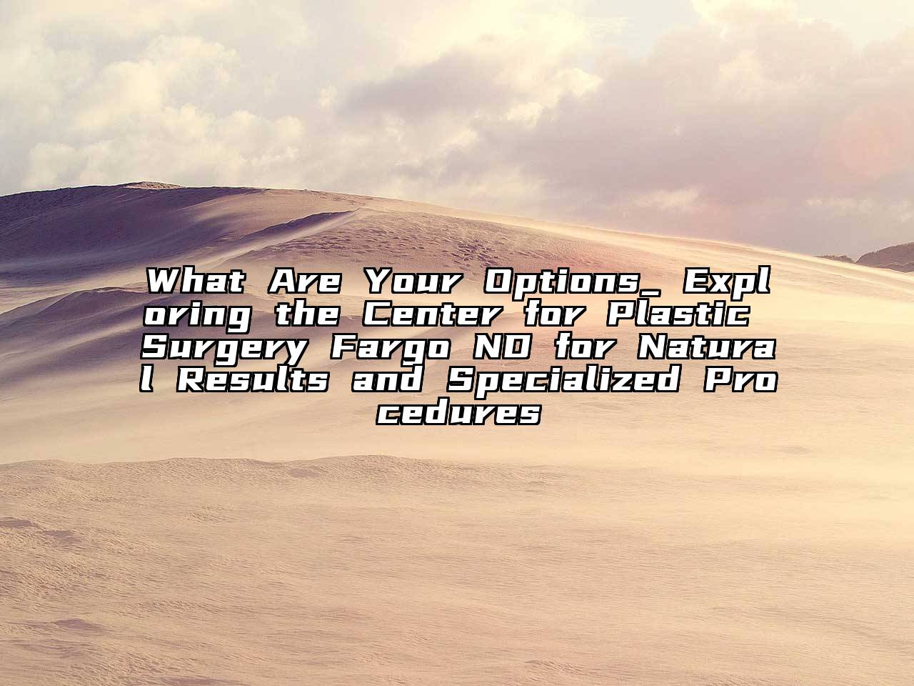 What Are Your Options_ Exploring the Center for Plastic Surgery Fargo ND for Natural Results and Specialized Procedures