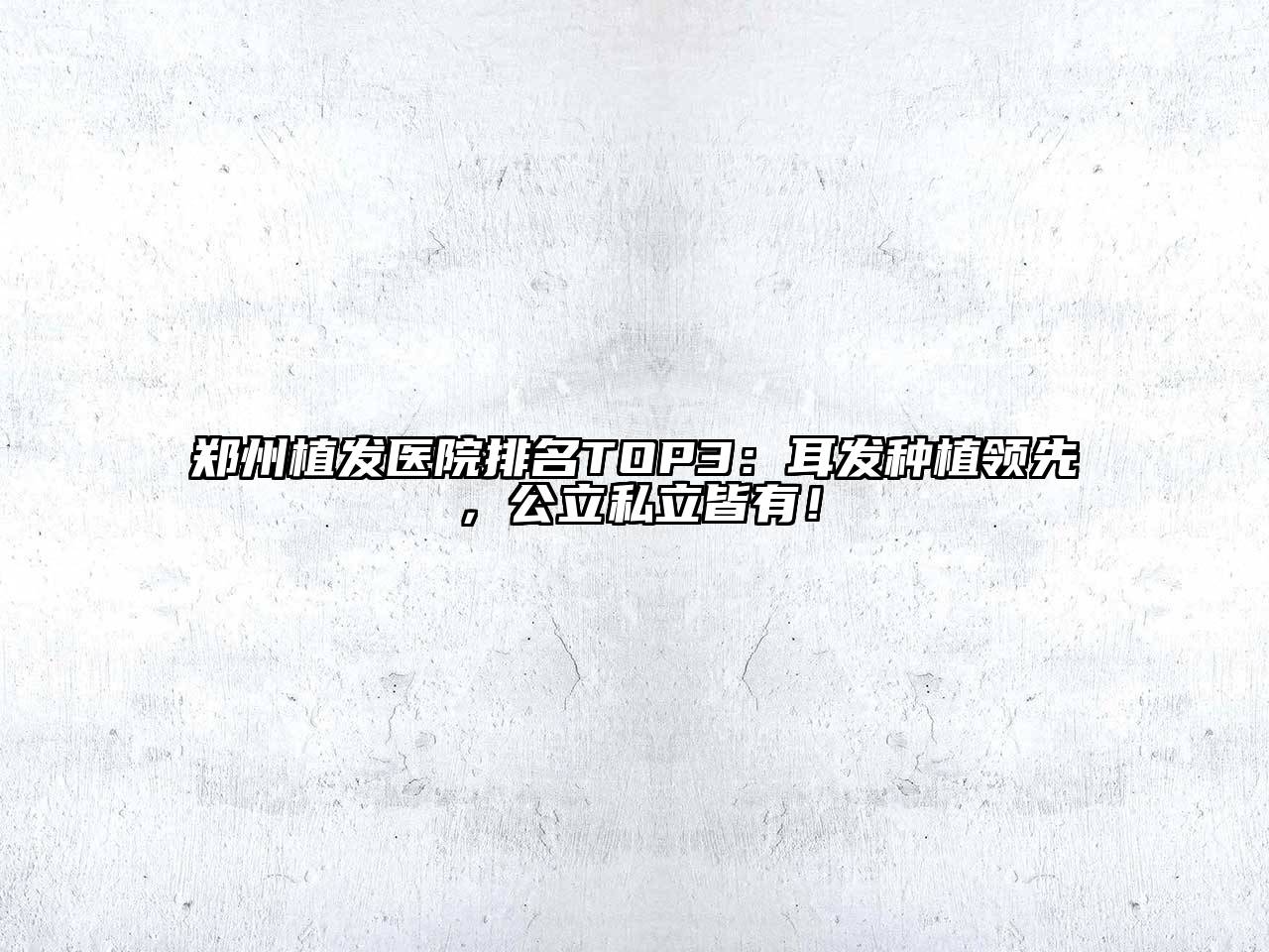 郑州植发医院排名TOP3：耳发种植领先，公立私立皆有！
