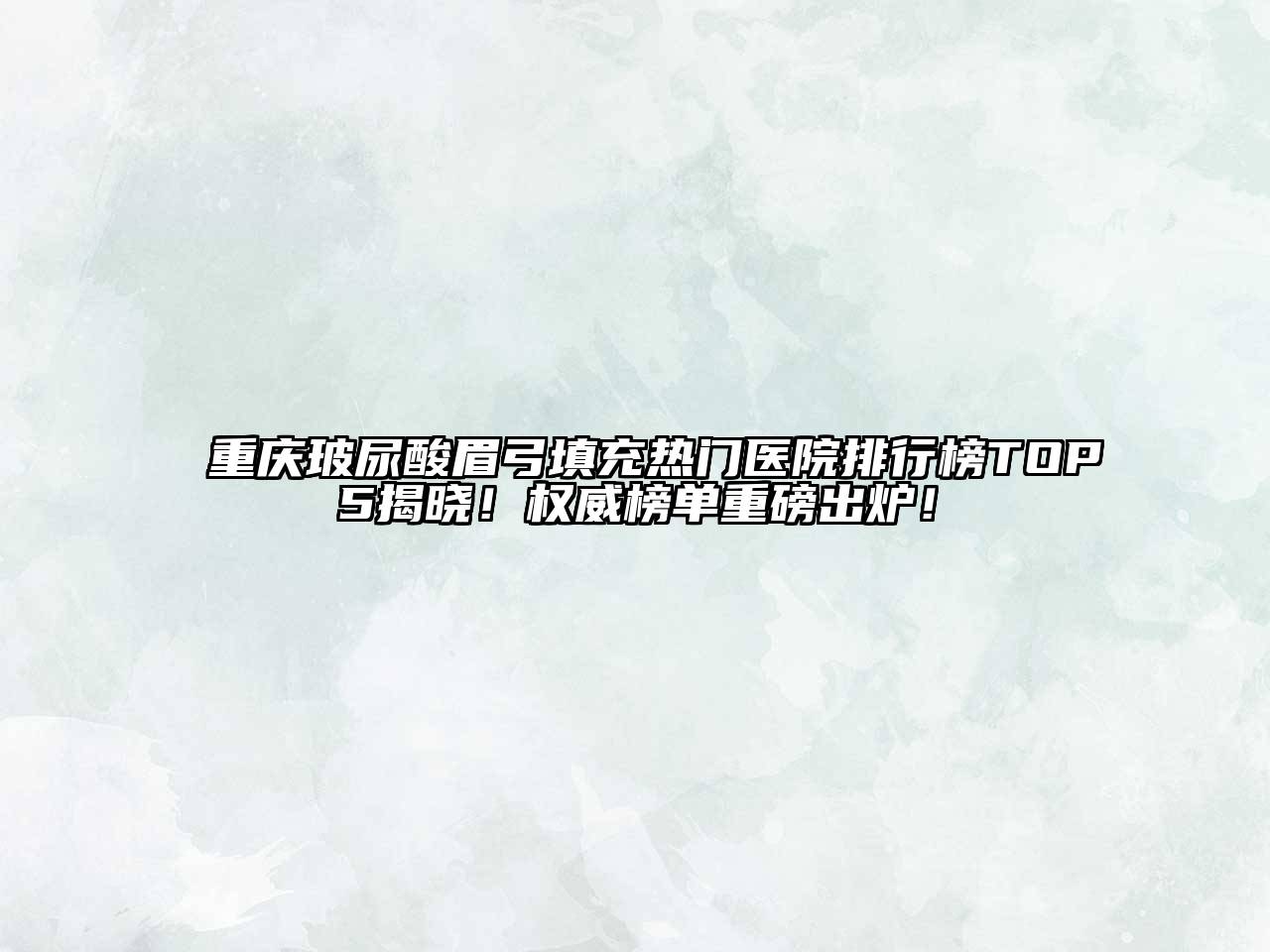 重庆玻尿酸眉弓填充热门医院排行榜TOP5揭晓！权威榜单重磅出炉！