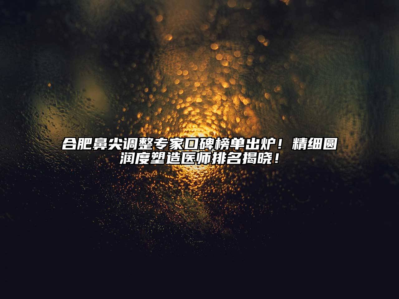 合肥鼻尖调整专家口碑榜单出炉！精细圆润度塑造医师排名揭晓！