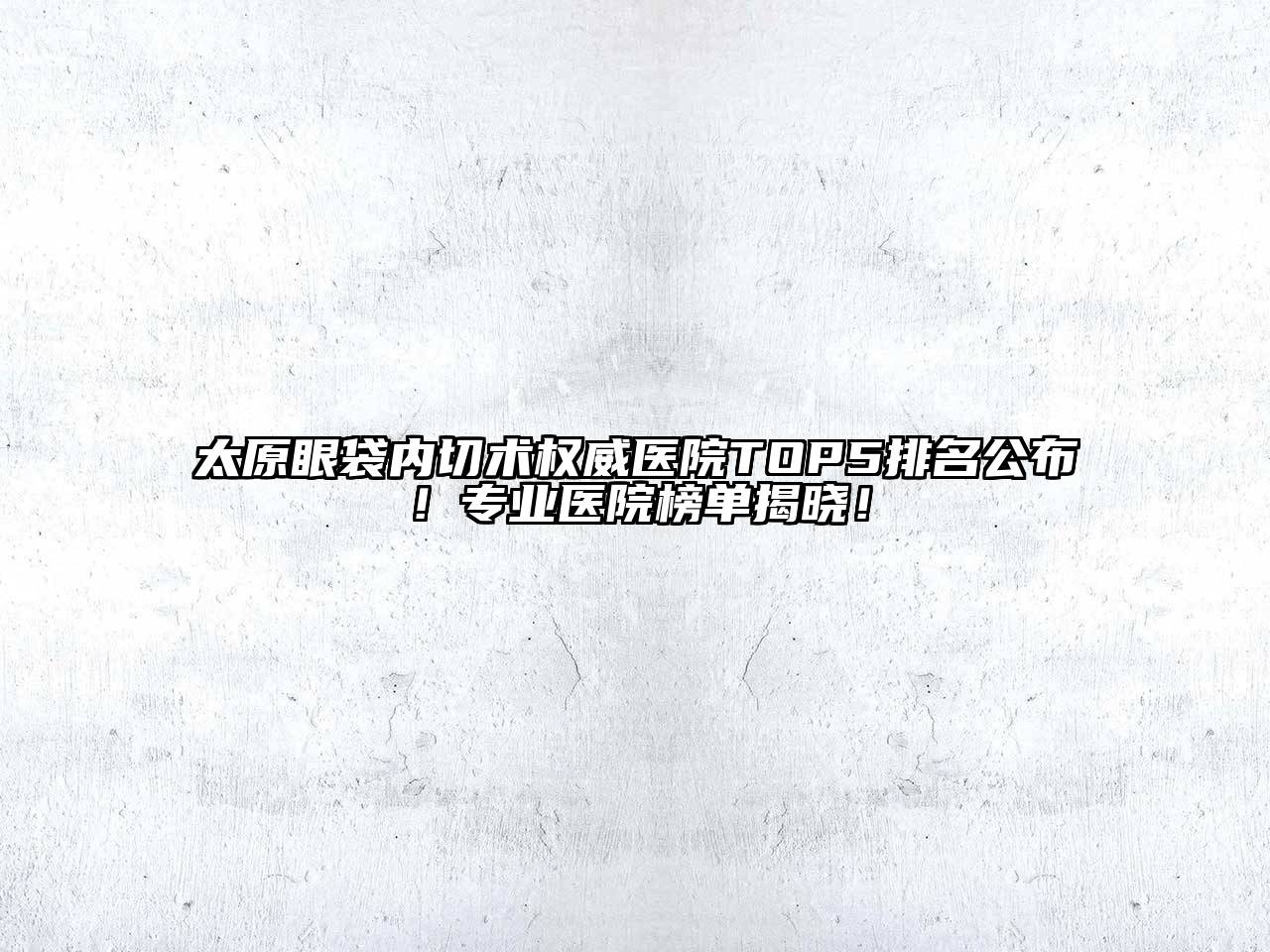 太原眼袋内切术权威医院TOP5排名公布！专业医院榜单揭晓！