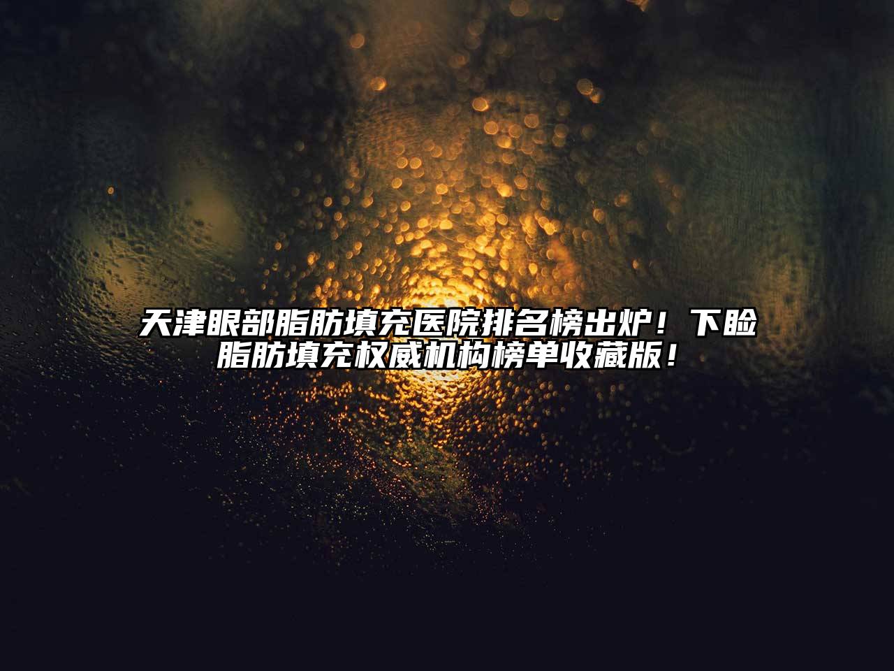 天津眼部脂肪填充医院排名榜出炉！下睑脂肪填充权威机构榜单收藏版！