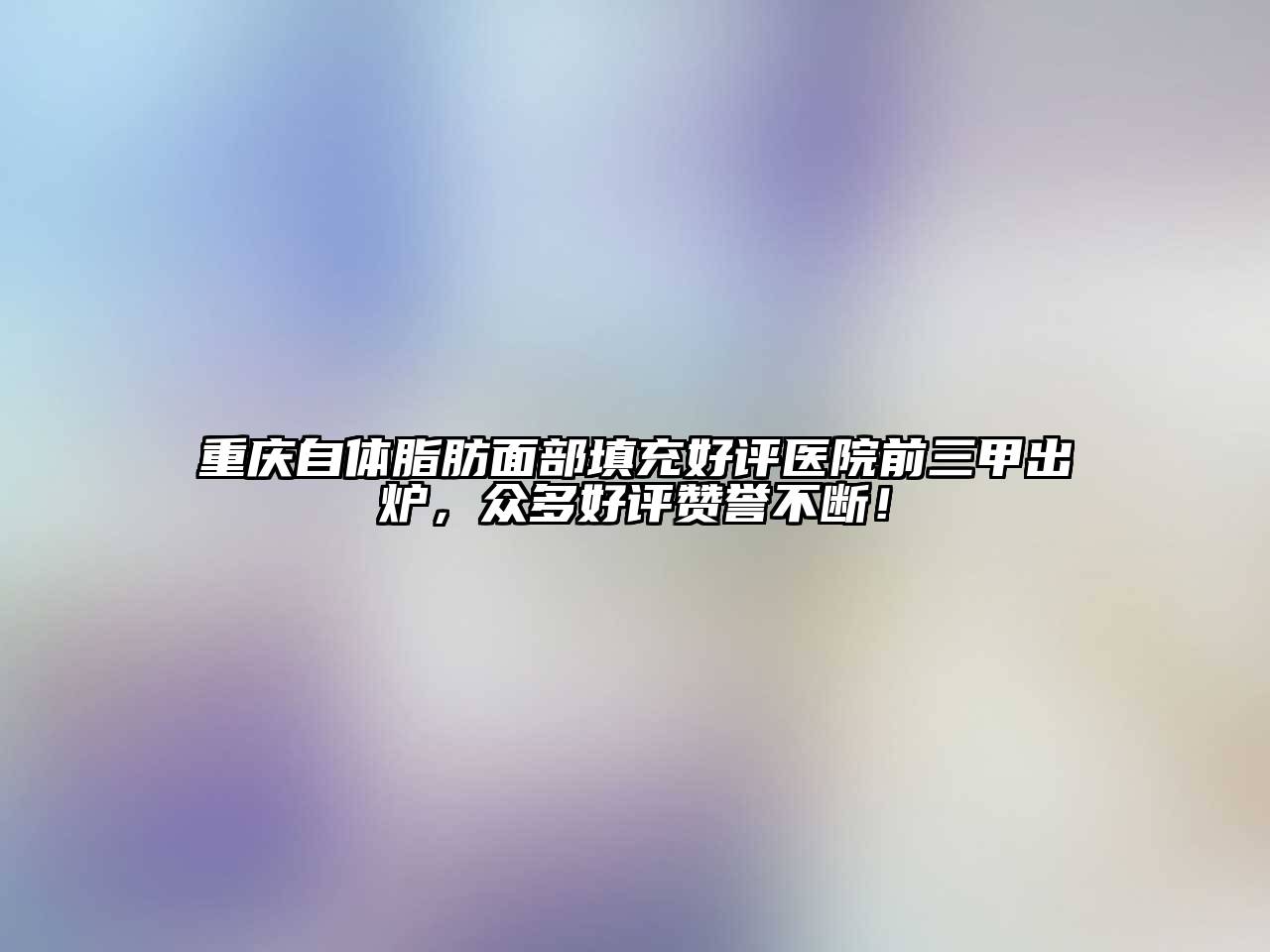 重庆自体脂肪面部填充好评医院前三甲出炉，众多好评赞誉不断！