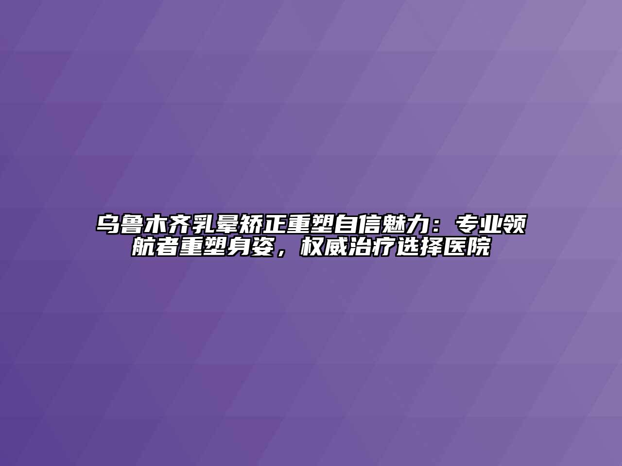 乌鲁木齐乳晕矫正重塑自信魅力：专业领航者重塑身姿，权威治疗选择医院