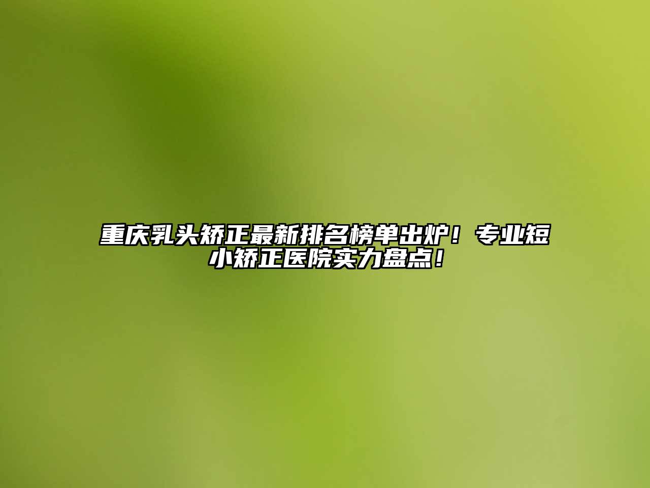 重庆乳头矫正最新排名榜单出炉！专业短小矫正医院实力盘点！