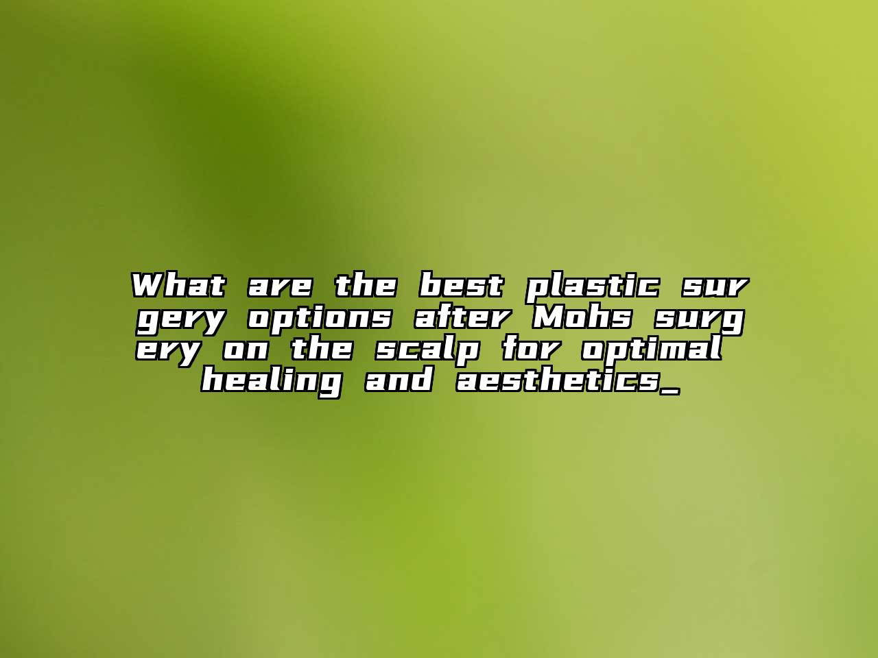 What are the best plastic surgery options after Mohs surgery on the scalp for optimal healing and aesthetics_