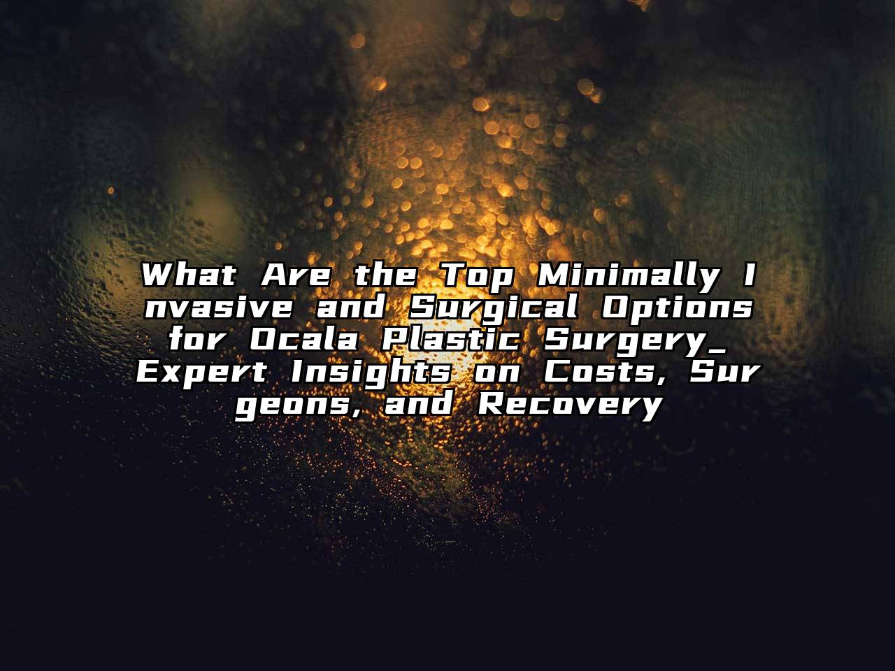 What Are the Top Minimally Invasive and Surgical Options for Ocala Plastic Surgery_ Expert Insights on Costs, Surgeons, and Recovery