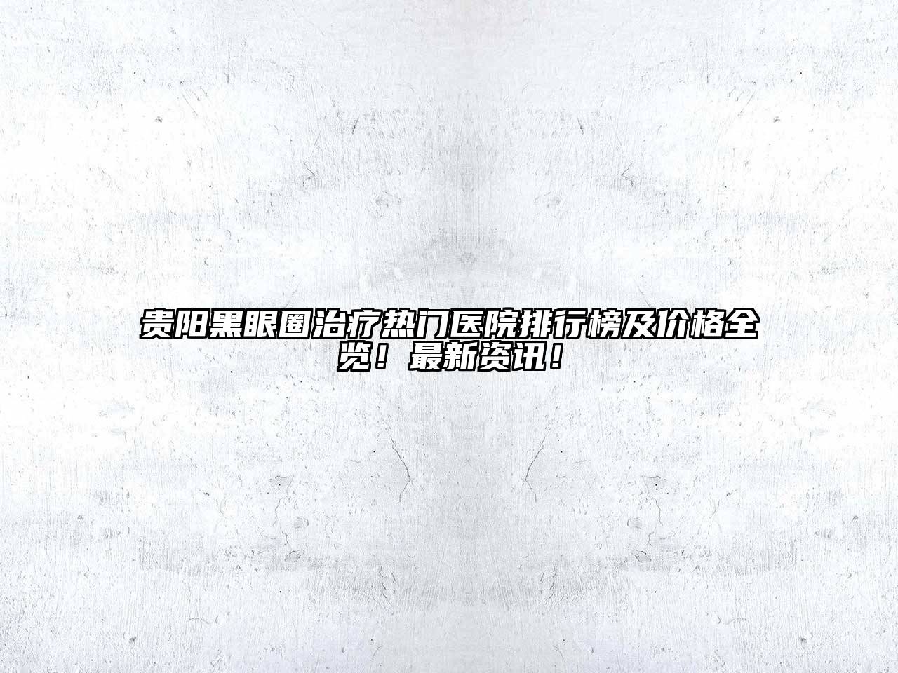 贵阳黑眼圈治疗热门医院排行榜及价格全览！最新资讯！