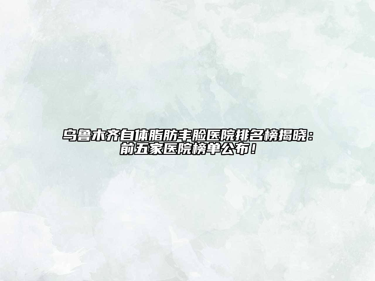 乌鲁木齐自体脂肪丰脸医院排名榜揭晓：前五家医院榜单公布！