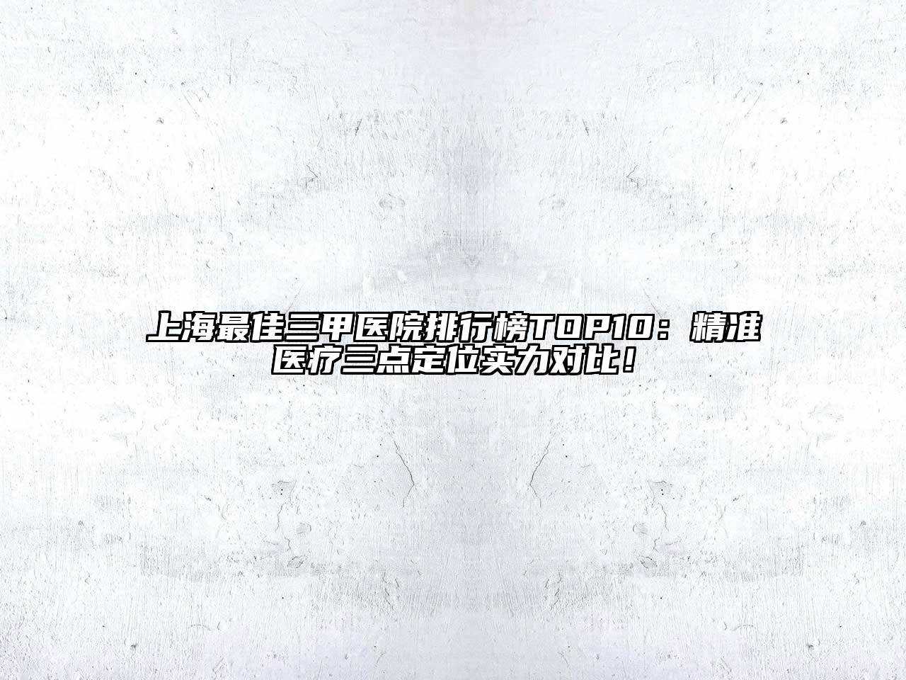 上海最佳三甲医院排行榜TOP10：精准医疗三点定位实力对比！