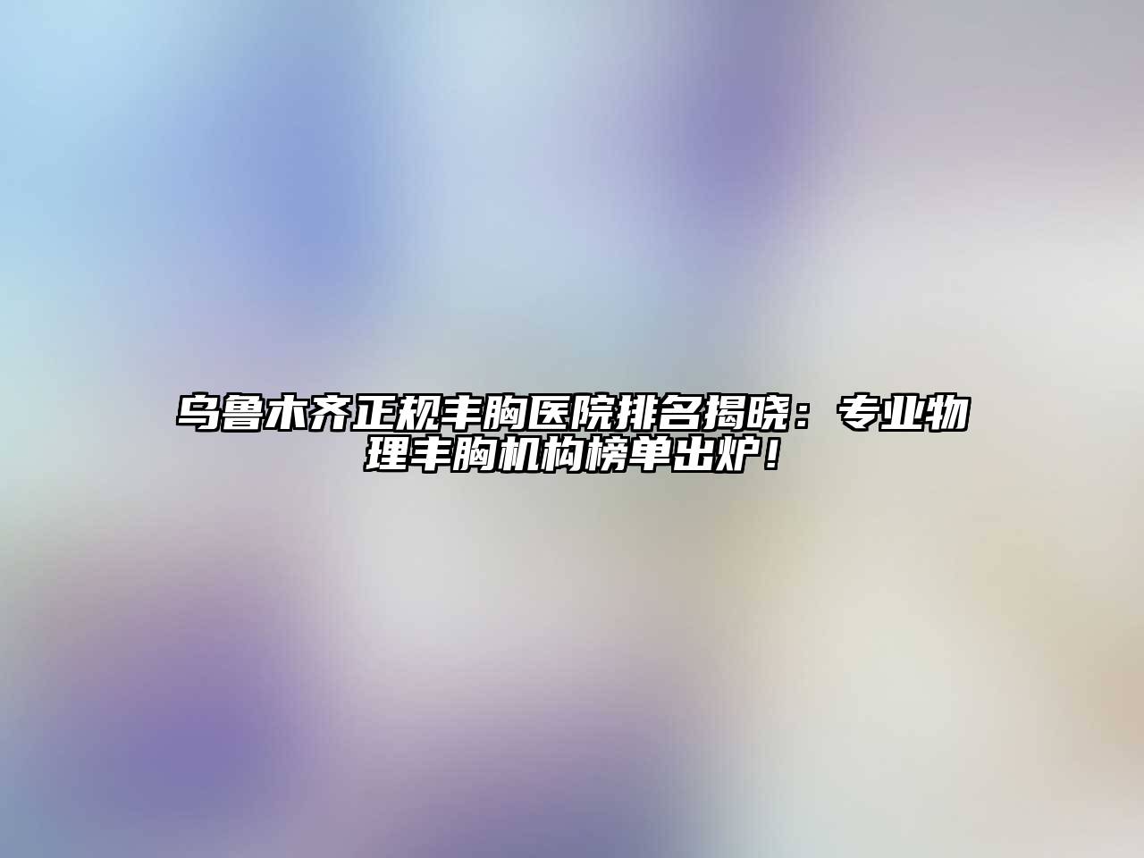 乌鲁木齐正规丰胸医院排名揭晓：专业物理丰胸机构榜单出炉！